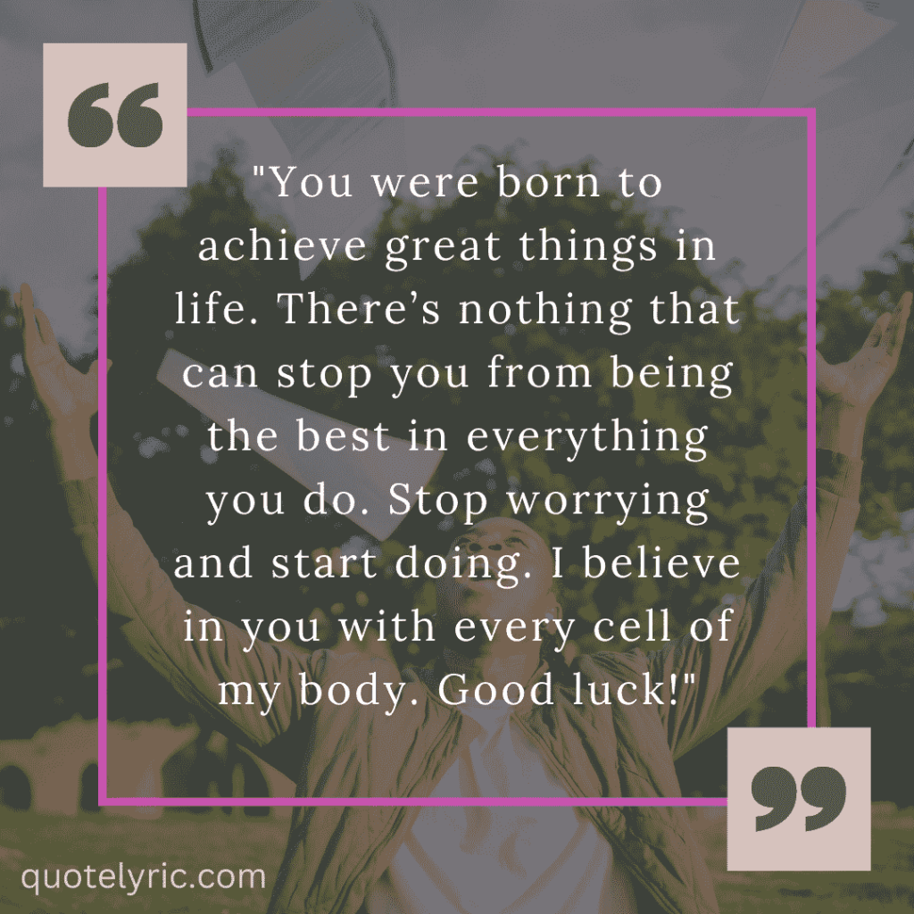 Best Wishes Quotes for Exam - "You were born to achieve great things in life. There’s nothing that can stop you from being the best in everything you do. Stop worrying and start doing. I believe in you with every cell of my body. Good luck! " quotelyric.com