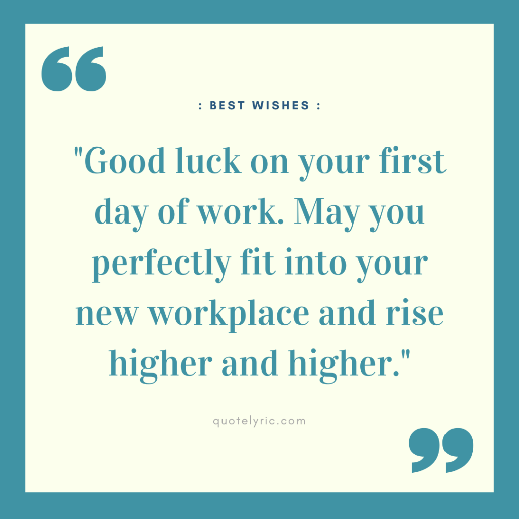 Best Wishes Quotes for New Job - "Good luck on your first day of work. May you perfectly fit into your new workplace and rise higher and higher." quotelyric.com