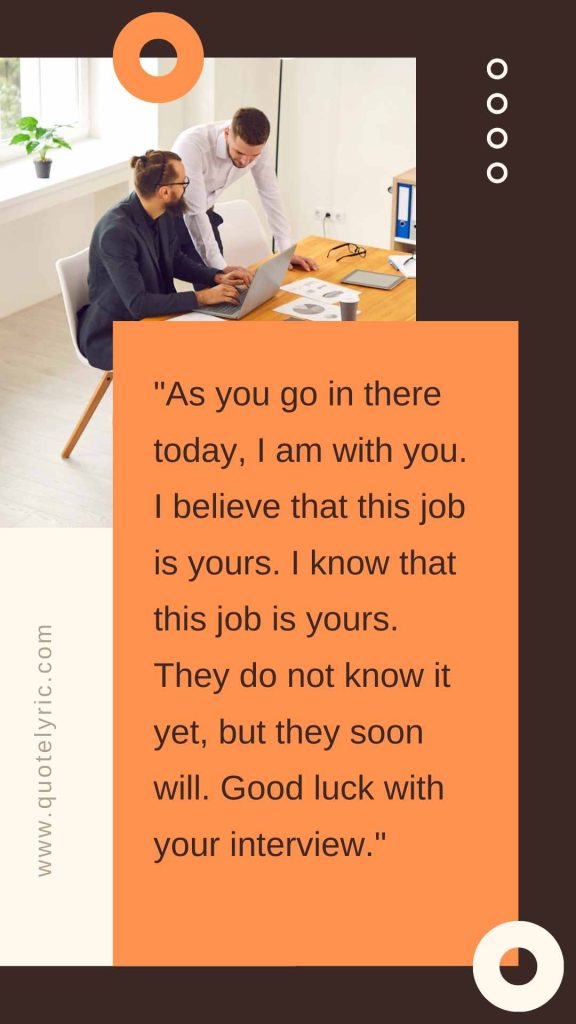 Best Wishes Quotes for the interview  - "As you go in there today, I am with you. I believe that this job is yours. I know that this job is yours. They do not know it yet, but they soon will. Good luck with your interview." www.quotelyric.com